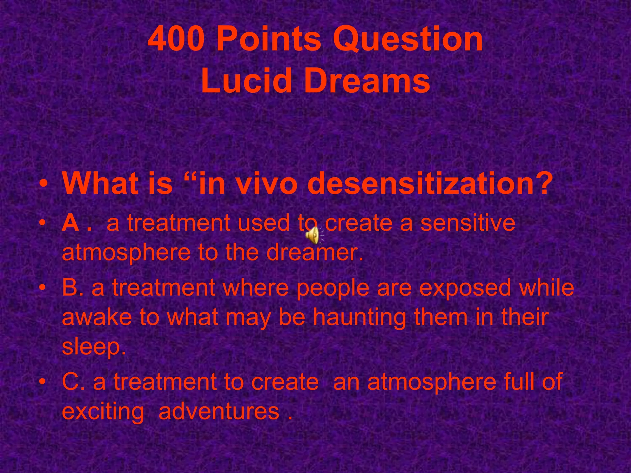 400 Points Question
            Lucid Dreams

• What is “in vivo desensitization?
• A . a treatment used to create a sensitive
  atmosphere to the dreamer.
• B. a treatment where people are exposed while
  awake to what may be haunting them in their
  sleep.
• C. a treatment to create an atmosphere full of
  exciting adventures .
 