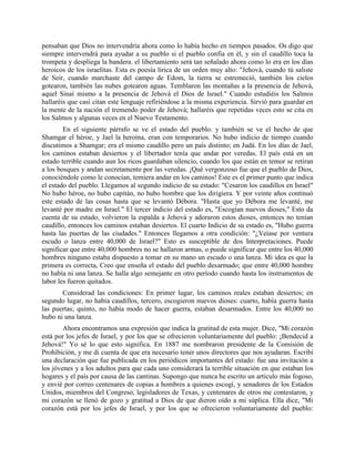 pensaban que Dios no intervendría ahora como lo había hecho en tiempos pasados. Os digo que
siempre intervendrá para ayudar a su pueblo si el pueblo confía en él, y sin el caudillo toca la
trompeta y despliega la bandera. el libertamiento será tan señalado ahora como lo era en los días
heroicos de los israelitas. Esta es poesía lírica de un orden muy alto: "Jehová, cuando tú saliste
de Seir, cuando marchaste del campo de Edom, la tierra se estremeció, también los cielos
gotearon, también las nubes gotearon aguas. Temblaron las montañas a la presencia de Jehová,
aquel Sinaí mismo a la presencia de Jehová el Dios de Israel." Cuando estudiéis los Salmos
hallaréis que casi citan este lenguaje refiriéndose a la misma experiencia. Sirvió para guardar en
la mente de la nación el tremendo poder de Jehová; hallaréis que repetidas veces esto se cita en
los Salmos y algunas veces en el Nuevo Testamento.
        En el siguiente párrafo se ve el estado del pueblo. y también se ve el hecho de que
Shamgar el héroe, y Jael la heroína, eran con temporarios. No hubo indicio de tiempo cuando
discutimos a Shamgar; era el mismo caudillo pero un país distinto; en Judá. En los días de Jael,
los caminos estaban desiertos y el libertador tenía que andar por veredas. El país está en un
estado terrible cuando aun los ricos guardaban silencio, cuando los que están en temor se retiran
a los bosques y andan secretamente por las veredas. ¡Qué vergonzoso fue que el pueblo de Dios,
conociéndole como le conocían, temiera andar en los caminos! Este es el primer punto que indica
el estado del pueblo. Llegamos al segundo indicio de su estado: "Cesaron los caudillos en Israel"
No hubo héroe, no hubo capitán, no hubo hombre que los dirigiera. Y por veinte años continuó
este estado de las cosas hasta que se levantó Débora. "Hasta que yo Débora me levanté, me
levanté por madre en Israel." El tercer indicio del estado es, "Escogían nuevos dioses," Esto da
cuenta de su estado, volvieron la espalda a Jehová y adoraron estos dioses, entonces no tenían
caudillo, entonces los caminos estaban desiertos. El cuarto Indicio de su estado es, "Hubo guerra
hasta las puertas de las ciudades." Entonces llegamos a otra condición: "¿Veíase por ventura
escudo o lanza entre 40,000 de Israel?" Esto es susceptible de dos Interpretaciones. Puede
significar que entre 40,000 hombres no se hallaron armas, o puede significar que entre los 40,000
hombres ninguno estaba dispuesto a tomar en su mano un escudo o una lanza. Mi idea es que la
primera es correcta, Creo que enseña el estado del pueblo desarmado; que entre 40,000 hombre
no había ni una lanza. Se halla algo semejante en otro período cuando hasta los instrumentos de
labor les fueron quitados.
       Considerad las condiciones: En primer lugar, los caminos reales estaban desiertos; en
segundo lugar, no había caudillos, tercero, escogieron nuevos dioses: cuarto, había guerra hasta
las puertas; quinto, no había modo de hacer guerra, estaban desarmados. Entre los 40,000 no
hubo ni una lanza.
        Ahora encontramos una expresión que indica la gratitud de esta mujer. Dice, "Mi corazón
está por los jefes de Israel, y por los que se ofrecieron voluntariamente del pueblo: ¡Bendecid a
Jehová!" Yo sé lo que esto significa. En 1887 me nombraron presidente de la Comisión de
Prohibición, y me di cuenta de que era necesario tener unos directores que nos ayudaran. Escribí
una declaración que fue publicada en los periódicos importantes del estado: fue una invitación a
los jóvenes y a los adultos para que cada uno considerará la terrible situación en que estaban los
hogares y el país por causa de las cantinas. Supongo que nunca he escrito un articulo más fogoso,
y envié por correo centenares de copias a hombres a quienes escogí, y senadores de los Estados
Unidos, miembros del Congreso, legisladores de Texas, y centenares de otros me contestaron, y
mi corazón se llenó de gozo y gratitud a Dios de que dieron oído a mi súplica. Ella dice, "Mi
corazón está por los jefes de Israel, y por los que se ofrecieron voluntariamente del pueblo:
 