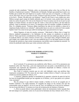 corazón de todo estudiante: "Además, señor, no procuremos pelear solos: hay un Dios de las
batallas y él peleará por nosotros." Obedecerán a la llamada. Siempre que pueda hacer sentir a un
hombre que el poder del cielo bajará en su ayuda, él dirá que uno es la mayoría. y si Dios está
con él. Pues bien, esto es lo que hizo el cielo. Veamos lo que hizo la tierra: "El torrente de Cison
se los llevó... Pisaste. Oh alma mía, con fortaleza." Aquel río de Cison a veces estaba seco, pero
Débora escogió aquel campo de batalla sabiendo que si el torrente venía, podría hacer más que
todos los carros de guerra. He visto en las llanuras de Texas la cuenca seca de un río por la cual
bajaba, en treinta minutos, un muro de agua de veinte y cinco pies de altura y de tina milla de
anchura. Aquí la naturaleza en la tierra y la naturaleza entre las estrellas, ayudaba el pueblo de
Dios. Es verdadera poesía. "Entonces daban martillazos las uñas de los caballos a causa de la
impetuosa huida, huida de sus valientes!" ¿Qué podría hacer un carro en contra de Cisón cuando
bajaba Cisón? Era como la mar que cubrió al enemigo hasta que perecieron en el agua.
        Ahora llegamos al tema de muchos sermones, "¡Mal-decid a Meroz dice el ángel de
Jehová, maldecid amargamente a los habitantes de ella, porque no acudieron en ayuda de
Jehová," Hasta aquí hemos considerado las tribus, pero aquí está una ciudad que dejó de venir en
la ayuda de Jehová. Los astros vinieron, la tierra vino. y una mujer salió y dirigió la batalla, pero
esta ciudad, esta ciudad sobre la cual, vino una maldición por la voz del ángel mismo no ayudó.
El pecado de omisión es, bajo ciertas circunstancias, tan terrible como el pecado de comisión. Yo
mismo he predicado nada menos que veinte sermones sobre esto.


                                                ***

                           CANTICO DE DEBORA (CONCLUYE);
                                MADIAN Y GEDEON....

                                            Jueces 5:23

                             CANTICO DE DEBORA-CONCLUYE

        En el versículo 23 se pronuncia una maldición sobre Meroz y en el 24 se pronuncia una
bendición sobre Jael. Pues bien, ¿será esta imprecación por una parte y esta bendición por otra
meramente una expresión del entusiasmo y patriotismo despertado en Débora o hemos de
atribuirlas a la inspiración de Dios?
        Res.-Todo el contexto muestra que no solo está hablando como una profetisa bajo
inspiración (compárese 4:9) "En mano de una mujer venderá Jehová a Sísara"), sino que está
citando las mismas palabras de Jehová, 5:23.
        2. Entonces ¿debemos aprobar la moralidad de la aparente violación de parte de Jael de
las leyes de hospitalidad tenidas por tan sagradas en el Oriente, y de lo que parece ser a primer
vista, asesinato?
        Res.-Sí, porque lo que Jehová mismo manda y bendice no ha de ser juzgado por el
hombre conforme a las reglas humanas. El vengador de sangre no fue asesino sino que fue
comisionado como un alguacil. Así en el caso de Aod. Así también en el caso de los cananeos.
Así en el caso del diluvio. Lo mismo en el caso de la destrucción de Sodoma y Gomorra.
        3. ¿Pero no puede Jehová como gobernador valerse de instrumentos malos sacando bien
del mal aunque no lo apruebe, como en el caso de los hermanos de José, Génesis 42:21; 45:5, y
 