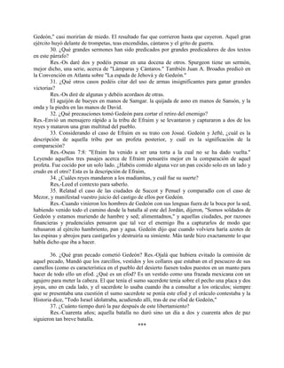Gedeón," casi morirían de miedo. El resultado fue que corrieron hasta que cayeron. Aquel gran
ejército huyó delante de trompetas, teas encendidas, cántaros y el grito de guerra.
        30. ¿Qué grandes sermones han sido predicados por grandes predicadores de dos textos
en este párrafo?
        Res.-Os daré dos y podéis pensar en una docena de otros. Spurgeon tiene un sermón,
mejor dicho, una serie, acerca de "Lámparas y Cántaros." También Juan A. Broadus predicó en
la Convención en Atlanta sobre "La espada de Jehová y de Gedeón."
        31. ¿Qué otros casos podéis citar del uso de armas insignificantes para ganar grandes
victorias?
        Res.-Os diré de algunas y debéis acordaos de otras.
        El aguijón de bueyes en manos de Samgar. la quijada de asno en manos de Sansón, y la
onda y la piedra en las manos de David.
        32. ¿Qué precauciones tomó Gedeón para cortar el retiro del enemigo?
Res.-Envió un mensajero rápido a la tribu de Efraim y se levantaron y capturaron a dos de los
reyes y mataron una gran multitud del pueblo.
        33. Considerando el caso de Efraim en su trato con Josué. Gedeón y Jefté, ¿cuál es la
descripción de aquella tribu por un profeta posterior, y cuál es la significación de la
comparación?
        Res.-Oseas 7:8: "Efraim ha venido a ser una torta a la cual no se ha dado vuelta."
Leyendo aquellos tres pasajes acerca de Efraim pensaréis mejor en la comparación de aquel
profeta. Fue cocido por un solo lado. ¿Habéis comido alguna vez un pan cocido solo en un lado y
crudo en el otro? Esta es la descripción de Efraim,
        34. ¿Cuáles reyes mandaron a los madianitas, y cuál fue su suerte?
        Res,-Leed el contexto para saberlo.
        35. Relatad el caso de las ciudades de Succot y Penuel y comparadlo con el caso de
Mezor, y manifestad vuestro juicio del castigo de ellos por Gedeón.
        Res.-Cuando vinieron los hombres de Gedeón con sus lenguas fuera de la boca por la sed,
habiendo venido todo el camino desde la batalla al este del Jordán, dijeron, "Somos soldados de
Gedeón y estamos muriendo de hambre y sed; alimentadnos," y aquellas ciudades, por razones
financieras y prudenciales pensaron que tal vez el enemigo Iba a capturarlos de modo que
rehusaron al ejército hambriento, pan y agua. Gedeón dijo que cuando volviera haría azotes de
las espinas y abrojos para castigarlos y destruiría su simiente. Más tarde hizo exactamente lo que
habla dicho que iba a hacer.

        36. ¿Qué gran pecado cometió Gedeón? Res.-Ojalá que hubiera evitado la comisión de
aquel pecado, Mandó que los zarcillos, vestidos y los collares que estaban en el pescuezo de sus
camellos (como es característica en el pueblo del desierto fuesen todos puestos en un manto para
hacer de todo ello un efod. ¿Qué es un efod? Es un vestido como una frazada mexicana con un
agujero para meter la cabeza. El que tenía el sumo sacerdote tenía sobre el pecho una placa y dos
joyas, uno en cada lado, y el sacerdote lo usaba cuando iba a consultar a los oráculos; siempre
que se presentaba una cuestión el sumo sacerdote se ponía este efod y el oráculo contestaba y la
Historia dice, "Todo Israel idolatraba, acudiendo allí, tras de ese efod de Gedeón,"
        37. ¿Cuánto tiempo duró la paz después de este libertamiento?
        Res.-Cuarenta años; aquella batalla no duró sino un día a dos y cuarenta años de paz
siguieron tan breve batalla.
                                                ***
 