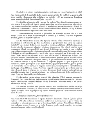 20. ¿Cuál es la primera prueba de que Jehová tenía algo que ver con la dirección de Jefté?
Res.-Hasta aquí todo lo que habla dicho muestra que era el plan del pueblo ir y apoyar a Jefté
como caudillo, y la primera señal se halla en ese capítulo 11:29, que muestra que después de
tomar la posición de Jefe el espíritu del Señor vino sobre él.
        21. ¿Cuál fue el voto de Jefté y en qué fue violento? Res.-Cuando rehusaron negociar.
hizo un voto de que si Dios le daba la victoria sobre ellos, que el que primero que saliera de su
casa para encontrarlo al volver él de la batalla, a aquel ofrecería como holocausto a Jehová. Lo
violento de él como todo el contexto muestra, era que él hablaba de personas y la ley de Jehová
estaba en contra de ofrecer a personas como holocaustos.
       22. Manifiéstense dos teorías de lo que vino a ser de la hija de Jefté, cuál es la más
antigua. y cuál es la mejor evidenciada por el contexto y la historia, y sí decís la primera
entonces, ¿cómo se originó la segunda?
        Res.-La primera teoría es que Jefté dijo que ofrecería como holocausto a aquel que le
encontrara y el texto muestra que hizo exactamente lo que prometió. Esta teoría fue aceptada
hasta 1.200 años después de Cristo, esto es, desde el tiempo de Jefté hasta 1,200 años después de
Cristo; todos los comentarlos judaicos y cristianos afirmaron que Jefté ofreció a su hija como
holocausto a Jehová, pero como 1,200 años después de Cristo un rabí judaico lo puso en duda y
en seguida unos cuantos de los cristianos sentimentales, entre ellos Grotius el distinguido teólogo
de Holanda, seguido por Hengstenberg, un alemán, y unos cuantos ingleses, de los cuales uno era
Adam Clarke, sostuvieron otra teoría, a saber: que Jefté prometió al Señor de que si alguna cosa
que podía ofrecerse como holocausto lo encontraba que fuese quemado, pero si no podía hacerse
esto, no obstante habla de ser consagrado a Dios, y lo que sucedió no fue la muerte sobre el altar
del sacrificio, sino que la hija fue condenada a la virginidad perpetua. La gran mayoría de los
comentario y de los que respetan lo que dice la Palabra, apoyan la primera teoría, pero si queréis
ver manifestadas las dos teorías, y la pregunta reclama esto, léase el Apéndice 4 en la Biblia de
Cambddge, sobre el libro de Jueces. Pues bien, a aquella segunda teoría, que se hacia cada vez
más a la moda debía el origen a los conventos de monjas, donde mujeres hacían el voto de
virginidad perpetua para el servicio cristiano, y sin embargo, la mayoría de los católicos no lo
creen. Creen que fue ofrecida como holocausto.
       23. ¿Por qué en vuestra opinión no apeló Jefté a Levítico 27:2-8, para una conmutación
de su voto? Esto ~. que si alguno hacía un voto se proveía 'una escala de conmutación y pagando
aquella compensación en dinero podía ser librado de su voto. La cuestión ahora es por qué no
apelaba Jefté a la ley Levítica.
        Res.-Muchos dicen que Jefté ignoraba esta ley, pero esta historia se verificó en Mizpa
donde vivía el sumo sacerdote, y el sumo sacerdote sabía de aquella ley aun cuando Jefté no la
supiera. No apeló a esta ley porque la ley levítica no tenía aplicación a este voto como a otras
clases de votos.
       24. Juzgando del contexto, ¿fue inspirado el voto?
Res.-Jueces 11:29-30, muestra que el espíritu de Jehová descansaba sobre él, y puesto que en
Hebreos 11:32, Jefté es alabado como uno de los héroes de fe, mi respuesta es que el voto no fue
inspirado y se introdujo después de que el Espíritu del Señor viniera a Jefté. Hebreos 11:32, no
tiene nada que ver con el asunto por el hecho de que un hombre puede tener fe y sin embargo
hacer muchas cosas malas, como hizo David.
 