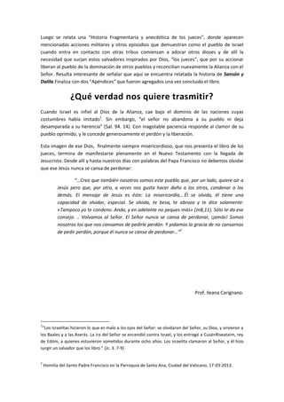 Luego se relata una “Historia Fragmentaria y anecdótica de los jueces”, donde aparecen
mencionadas acciones militares y otros episodios que demuestran como el pueblo de Israel
cuando entra en contacto con otras tribus comienzan a adorar otros dioses y de allí la
necesidad que surjan estos salvadores inspirados por Dios, “los jueces”, que por su accionar
liberan al pueblo de la dominación de otros pueblos y reconcilian nuevamente la Alianza con el
Señor. Resulta interesante de señalar que aquí se encuentra relatada la historia de Sansón y
Dalila.Finaliza con dos “Apéndices” que fueron agregados una vez concluido el libro.

¿Qué verdad nos quiere trasmitir?
Cuando Israel es infiel al Dios de la Alianza, cae bajo el dominio de las naciones cuyas
costumbres había imitado1. Sin embargo, “el señor no abandona a su pueblo ni deja
desamparada a su herencia” (Sal. 94. 14). Con inagotable paciencia responde al clamor de su
pueblo oprimido, y le concede generosamente el perdón y la liberación.
Esta imagen de ese Dios, finalmente siempre misericordioso, que nos presenta el libro de los
jueces, termina de manifestarse plenamente en el Nuevo Testamento con la llegada de
Jesucristo. Desde allí y hasta nuestros días con palabras del Papa Francisco no debemos olvidar
que ese Jesús nunca se cansa de perdonar:
“…Creo que también nosotros somos este pueblo que, por un lado, quiere oír a
Jesús pero que, por otro, a veces nos gusta hacer daño a los otros, condenar a los
demás. El mensaje de Jesús es éste: La misericordia… Él se olvida, él tiene una
capacidad de olvidar, especial. Se olvida, te besa, te abraza y te dice solamente:
«Tampoco yo te condeno. Anda, y en adelante no peques más» (Jn8,11). Sólo te da ese
consejo. .. Volvamos al Señor. El Señor nunca se cansa de perdonar, ¡jamás! Somos
nosotros los que nos cansamos de pedirle perdón. Y pidamos la gracia de no cansarnos
de pedir perdón, porque él nunca se cansa de perdonar…”2

Prof. Ileana Carignano.

1

“Los israelitas hicieron lo que es malo a los ojos del Señor: se olvidaron del Señor, su Dios, y sirvieron a
los Baales y a las Aserás. La ira del Señor se encendió contra Israel, y los entregó a CusánRiseataim, rey
de Edóm, a quienes estuvieron sometidos durante ocho años. Los israelita clamaron al Señor, y él hizo
surgir un salvador que los libro.” (Jc. 3. 7-9)
2

Homilía del Santo Padre Francisco en la Parroquia de Santa Ana, Ciudad del Vaticano, 17-03-2013.

 