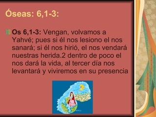 Óseas: 6,1-3: Os 6,1-3:  Vengan, volvamos a Yahvé; pues si él nos lesiono el nos sanará; si él nos hirió, el nos vendará nuestras herida.2 dentro de poco el nos dará la vida, al tercer día nos levantará y viviremos en su presencia   