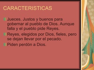 CARACTERISTICAS Jueces. Justos y buenos para gobernar al pueblo de Dios. Aunque falla y el pueblo pide Reyes. Reyes, elegidos por Dios, fieles, pero se dejan llevar por el pecado. Piden perdón a Dios. 