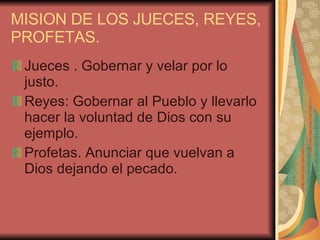 MISION DE LOS JUECES, REYES, PROFETAS. Jueces . Gobernar y velar por lo justo. Reyes: Gobernar al Pueblo y llevarlo hacer la voluntad de Dios con su ejemplo. Profetas. Anunciar que vuelvan a Dios dejando el pecado. 