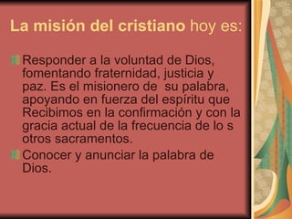 La misión del cristiano  hoy es: Responder a la voluntad de Dios, fomentando fraternidad, justicia y paz. Es el misionero de  su palabra, apoyando en fuerza del espíritu que Recibimos en la confirmación y con la gracia actual de la frecuencia de lo s otros sacramentos. Conocer y anunciar la palabra de Dios. 