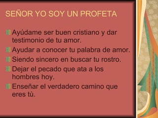 SEÑOR YO SOY UN PROFETA Ayúdame ser buen cristiano y dar testimonio de tu amor. Ayudar a conocer tu palabra de amor. Siendo sincero en buscar tu rostro. Dejar el pecado que ata a los hombres hoy. Enseñar el verdadero camino que eres tù. 