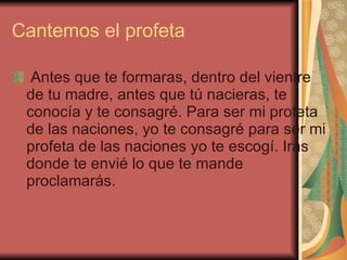 Cantemos el profeta Antes que te formaras, dentro del vientre de tu madre, antes que tú nacieras, te conocía y te consagré. Para ser mi profeta de las naciones, yo te consagré para ser mi profeta de las naciones yo te escogí. Irás donde te envié lo que te mande proclamarás. 
