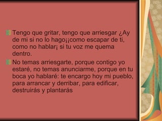 Tengo que gritar, tengo que arriesgar ¿Ay de mi si no lo hago¡¡como escapar de ti, como no hablar¡ si tu voz me quema dentro. No temas arriesgarte, porque contigo yo estaré, no temas anunciarme, porque en tu boca yo hablaré: te encargo hoy mi pueblo, para arrancar y derribar, para edificar, destruirás y plantarás 