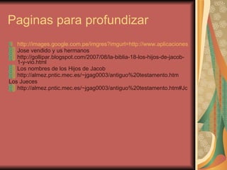 Paginas para profundizar http://images.google.com.pe/imgres?imgurl=http://www.aplicaciones.info/pasatiempos/josecapturado.jpg&imgrefurl=http://www.aplicaciones.info/pasatiempos/paane06s.htm&h=455&w=667&sz=30&hl=es&start=3&usg=__EStRIr2ixAZqxQRIpHn-7yGtW5E=&tbnid=hEGB96KIMsiU9M:&tbnh=94&tbnw=138&prev=/images%3Fq%3Dlos%2Bhijos%2Bde%2BJACOB%26gbv%3D2%26hl%3Des Jose vendido y us hermanos http://gollipar.blogspot.com/2007/08/la-biblia-18-los-hijos-de-jacob-1-y-vio.html Los nombres de los Hijos de Jacob http://almez.pntic.mec.es/~jgag0003/antiguo%20testamento.htm Los Jueces http://almez.pntic.mec.es/~jgag0003/antiguo%20testamento.htm#Jc 
