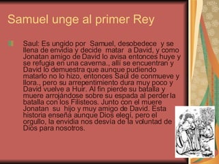 Samuel unge al primer Rey Saul: Es ungido por  Samuel, desobedece  y se llena de envidia y decide  matar  a David, y como Jonatan amigo de David lo avisa entonces huye y se refugia en una caverna., allí se encuentran y David lo demuestra que aunque pudiendo matarlo no lo hizo, entonces Saúl de conmueve y llora., pero su arrepentimiento dura muy poco y David vuelve a Huir. Al fin pierde su batalla y muere arrojándose sobre su espada al perder la batalla con los Filisteos. Junto con el muere Jonatan  su  hijo y muy amigo de David. Esta historia enseña aunque Dios elegí, pero el orgullo, la envidia nos desvía de la voluntad de Dios para nosotros. 