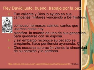 Rey David justo, bueno, trabajo por la paz Fue valiente y Dios lo ayudo en sus campañas militares venciendo a los filisteos.  compuso hermosos salmos, cantos que usamos hasta hoy.  planifica  la muerte de uno de sus generales para quedarse con su esposa.  y sin embargo reconoce su pecado se arrepiente, hace penitencia ayunando. Ç Dios escucha su oración viendo la sinceridad de su corazón y lo perdona.  http:// almez.pntic.mec.es / ~jgag0003 / antiguo%20testamento . htm#Jc   