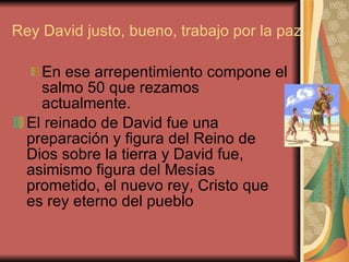Rey David justo, bueno, trabajo por la paz En ese arrepentimiento compone el salmo 50 que rezamos actualmente. El reinado de David fue una preparación y figura del Reino de Dios sobre la tierra y David fue, asimismo figura del Mesías  prometido, el nuevo rey, Cristo que es rey eterno del pueblo  