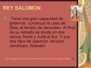 REY SALOMON Tiene una gran capacidad de gobernar. construye la casa de Dios, el templo de Jerusalén, Al final de su reinado se divide en dos reinos: Norte y Judà al Sur. Y sus dos hijos de Salomón reinaron Jeroboam, Roboam. http:// images.google.com.pe / images?hl = es&q =Rey+ salomon&gbv =2   