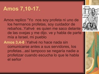 Amos 7,10-17. Amos replico “Yo  nos soy profeta ni uno de los hermanos profetas, soy cuidador de rebaños..Yahvé  es quien me saco delante de las ovejas y me dijo. ve y habla de parte mía a Israel, mi pueblo   Amos 3,4-8 : Yahvé no hace nada sin comunicarse antes a sus servidores, los profetas...así tampoco se negaría nadie a profetizar cuando escucha lo que le habla el señor   
