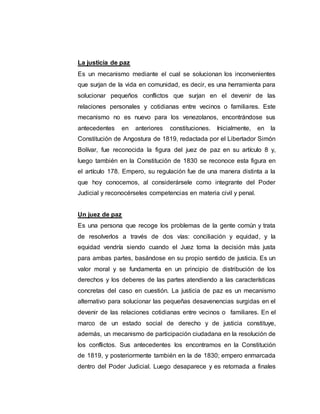 La justicia de paz
Es un mecanismo mediante el cual se solucionan los inconvenientes
que surjan de la vida en comunidad, es decir, es una herramienta para
solucionar pequeños conflictos que surjan en el devenir de las
relaciones personales y cotidianas entre vecinos o familiares. Este
mecanismo no es nuevo para los venezolanos, encontrándose sus
antecedentes en anteriores constituciones. Inicialmente, en la
Constitución de Angostura de 1819, redactada por el Libertador Simón
Bolívar, fue reconocida la figura del juez de paz en su artículo 8 y,
luego también en la Constitución de 1830 se reconoce esta figura en
el artículo 178. Empero, su regulación fue de una manera distinta a la
que hoy conocemos, al considerársele como integrante del Poder
Judicial y reconocérseles competencias en materia civil y penal.
Un juez de paz
Es una persona que recoge los problemas de la gente común y trata
de resolverlos a través de dos vías: conciliación y equidad, y la
equidad vendría siendo cuando el Juez toma la decisión más justa
para ambas partes, basándose en su propio sentido de justicia. Es un
valor moral y se fundamenta en un principio de distribución de los
derechos y los deberes de las partes atendiendo a las características
concretas del caso en cuestión. La justicia de paz es un mecanismo
alternativo para solucionar las pequeñas desavenencias surgidas en el
devenir de las relaciones cotidianas entre vecinos o familiares. En el
marco de un estado social de derecho y de justicia constituye,
además, un mecanismo de participación ciudadana en la resolución de
los conflictos. Sus antecedentes los encontramos en la Constitución
de 1819, y posteriormente también en la de 1830; empero enmarcada
dentro del Poder Judicial. Luego desaparece y es retomada a finales
 