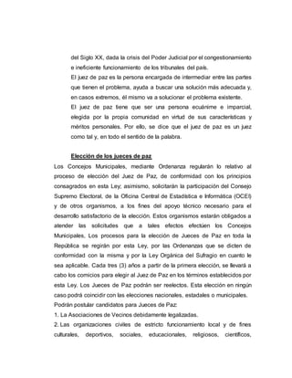 del Siglo XX, dada la crisis del Poder Judicial por el congestionamiento
e ineficiente funcionamiento de los tribunales del país.
El juez de paz es la persona encargada de intermediar entre las partes
que tienen el problema, ayuda a buscar una solución más adecuada y,
en casos extremos, él mismo va a solucionar el problema existente.
El juez de paz tiene que ser una persona ecuánime e imparcial,
elegida por la propia comunidad en virtud de sus características y
méritos personales. Por ello, se dice que el juez de paz es un juez
como tal y, en todo el sentido de la palabra.
Elección de los jueces de paz
Los Concejos Municipales, mediante Ordenanza regularán lo relativo al
proceso de elección del Juez de Paz, de conformidad con los principios
consagrados en esta Ley; asimismo, solicitarán la participación del Consejo
Supremo Electoral, de la Oficina Central de Estadística e Informática (OCEI)
y de otros organismos, a los fines del apoyo técnico necesario para el
desarrollo satisfactorio de la elección. Estos organismos estarán obligados a
atender las solicitudes que a tales efectos efectúen los Concejos
Municipales, Los procesos para la elección de Jueces de Paz en toda la
República se regirán por esta Ley, por las Ordenanzas que se dicten de
conformidad con la misma y por la Ley Orgánica del Sufragio en cuanto le
sea aplicable. Cada tres (3) años a partir de la primera elección, se llevará a
cabo los comicios para elegir al Juez de Paz en los términos establecidos por
esta Ley. Los Jueces de Paz podrán ser reelectos. Esta elección en ningún
caso podrá coincidir con las elecciones nacionales, estadales o municipales.
Podrán postular candidatos para Jueces de Paz:
1. La Asociaciones de Vecinos debidamente legalizadas.
2. Las organizaciones civiles de estricto funcionamiento local y de fines
culturales, deportivos, sociales, educacionales, religiosos, científicos,
 