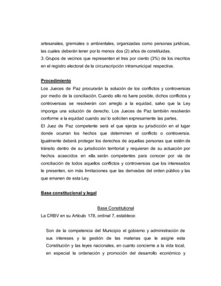 artesanales, gremiales o ambientales, organizadas como personas jurídicas,
las cuales deberán tener por lo menos dos (2) años de constituidas.
3. Grupos de vecinos que representen el tres por ciento (3%) de los inscritos
en el registro electoral de la circunscripción intramunicipal respectiva.
Procedimiento
Los Jueces de Paz procurarán la solución de los conflictos y controversias
por medio de la conciliación. Cuando ello no fuere posible, dichos conflictos y
controversias se resolverán con arreglo a la equidad, salvo que la Ley
imponga una solución de derecho. Los Jueces de Paz también resolverán
conforme a la equidad cuando así lo soliciten expresamente las partes.
El Juez de Paz competente será el que ejerza su jurisdicción en el lugar
donde ocurran los hechos que determinen el conflicto o controversia.
Igualmente deberá proteger los derechos de aquellas personas que estén de
tránsito dentro de su jurisdicción territorial y requieran de su actuación por
hechos acaecidos en ella. serán competentes para conocer por vía de
conciliación de todos aquellos conflictos y controversias que los interesados
le presenten, sin más limitaciones que las derivadas del orden público y las
que emanen de esta Ley.
Base constitucional y legal
Base Constitutional
La CRBV en su Artículo 178, ordinal 7, establece:
Son de la competencia del Municipio el gobierno y administración de
sus intereses y la gestión de las materias que le asigne esta
Constitución y las leyes nacionales, en cuanto concierne a la vida local,
en especial la ordenación y promoción del desarrollo económico y
 
