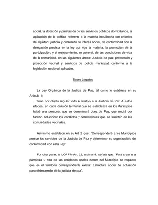 social, la dotación y prestación de los servicios públicos domiciliarios, la
aplicación de la política referente a la materia inquilinaria con criterios
de equidad, justicia y contenido de interés social, de conformidad con la
delegación prevista en la ley que rige la materia, la promoción de la
participación, y el mejoramiento, en general, de las condiciones de vida
de la comunidad, en las siguientes áreas: Justicia de paz, prevención y
protección vecinal y servicios de policía municipal, conforme a la
legislación nacional aplicable.
Bases Legales
La Ley Orgánica de la Justicia de Paz, tal como lo establece en su
Articulo 1:
…Tiene por objeto regular todo lo relativo a la Justicia de Paz. A estos
efectos, en cada división territorial que se establezca en los Municipios
habrá una persona, que se denominará Juez de Paz, que tendrá por
función solucionar los conflictos y controversias que se susciten en las
comunidades vecinales.
Asimismo establece en su Art. 2 que: “Corresponderá a los Municipios
prestar los servicios de la Justicia de Paz y determinar su organización, de
conformidad con esta Ley”.
Por otra parte, la LOPPM Art. 32, ordinal 4, señala que: “Para crear una
parroquia u otra de las entidades locales dentro del Municipio, se requiere
que en el territorio correspondiente exista: Estructura social de actuación
para el desarrollo de la justicia de paz”.
 