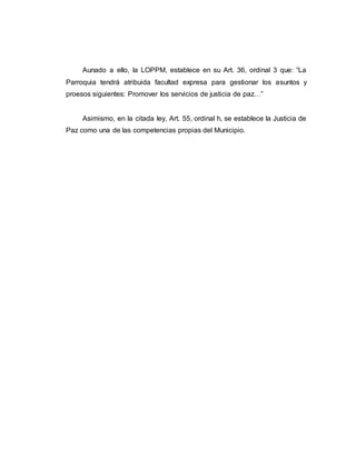 Aunado a ello, la LOPPM, establece en su Art. 36, ordinal 3 que: “La
Parroquia tendrá atribuida facultad expresa para gestionar los asuntos y
proesos siguientes: Promover los servicios de justicia de paz…”
Asimismo, en la citada ley, Art. 55, ordinal h, se establece la Justicia de
Paz como una de las competencias propias del Municipio.
 