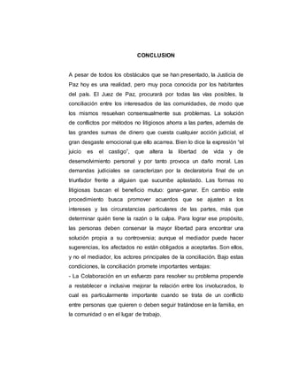 CONCLUSION
A pesar de todos los obstáculos que se han presentado, la Justicia de
Paz hoy es una realidad, pero muy poca conocida por los habitantes
del país. El Juez de Paz, procurará por todas las vías posibles, la
conciliación entre los interesados de las comunidades, de modo que
los mismos resuelvan consensualmente sus problemas. La solución
de conflictos por métodos no litigiosos ahorra a las partes, además de
las grandes sumas de dinero que cuesta cualquier acción judicial, el
gran desgaste emocional que ello acarrea. Bien lo dice la expresión “el
juicio es el castigo”, que altera la libertad de vida y de
desenvolvimiento personal y por tanto provoca un daño moral. Las
demandas judiciales se caracterizan por la declaratoria final de un
triunfador frente a alguien que sucumbe aplastado. Las formas no
litigiosas buscan el beneficio mutuo: ganar-ganar. En cambio este
procedimiento busca promover acuerdos que se ajusten a los
intereses y las circunstancias particulares de las partes, más que
determinar quién tiene la razón o la culpa. Para lograr ese propósito,
las personas deben conservar la mayor libertad para encontrar una
solución propia a su controversia; aunque el mediador puede hacer
sugerencias, los afectados no están obligados a aceptarlas. Son ellos,
y no el mediador, los actores principales de la conciliación. Bajo estas
condiciones, la conciliación promete importantes ventajas:
- La Colaboración en un esfuerzo para resolver su problema propende
a restablecer e inclusive mejorar la relación entre los involucrados, lo
cual es particularmente importante cuando se trata de un conflicto
entre personas que quieren o deben seguir tratándose en la familia, en
la comunidad o en el lugar de trabajo.
 