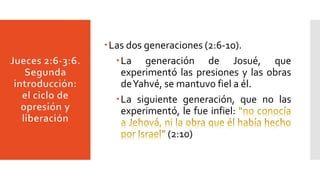 Las dos generaciones (2:6-10).
La generación de Josué, que
experimentó las presiones y las obras
deYahvé, se mantuvo fiel a él.
La siguiente generación, que no las
experimentó, le fue infiel:
(2:10)
 