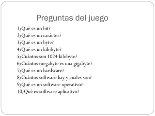 Preguntas del juego 1¿Qué es un bit? 2¿Qué es un carácter? 3¿Qué es un byte? 4¿Qué es un kilobyte? 5¿Cuántos son 1024 kilobyte? 6¿Cuántos megabyte es una gigabyte? 7¿Qué es un hardware? 8¿Cuántos software hay y cuales son? 9¿Qué es un software operativo? 10¿Qué es software aplicativo? 