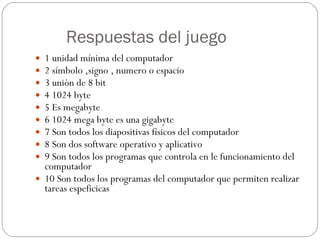 Respuestas del juego 1 unidad mínima del computador 2 símbolo ,signo , numero o espacio 3 unión de 8 bit  4 1024 byte 5 Es megabyte 6 1024 mega byte es una gigabyte 7 Son todos los diapositivas físicos del computador 8 Son dos software operativo y aplicativo 9 Son todos los programas que controla en le funcionamiento del computador 10 Son todos los programas del computador que permiten realizar tareas espeficicas 