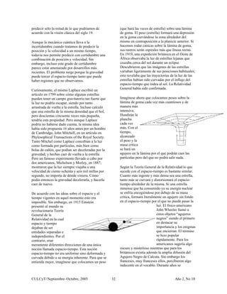 predecir sólo la mitad de lo que podríamos de              (que hará las veces de estrella) sobre una lámina
acuerdo con la visión clásica del siglo 19.                de goma. El peso (estrella) formará una depresión
                                                           en la goma curvándose la zona alrededor del
Aunque la mecánica cuántica lleva a la                     mismo en contraposición a la planicie anterior. Si
incertidumbre cuando tratamos de predecir la               hacemos rodar canicas sobre la lámina de goma,
posición y la velocidad a un mismo tiempo,                 sus rastros serán espirales más que líneas rectas.
todavía nos permite predecir con certidumbre una           En 1919, una expedición británica en el Oeste de
combinación de posición y velocidad. Sin                   África observaba la luz de estrellas lejanas que
embargo, incluso este grado de certidumbre                 cruzaba cerca del sol durante un eclipse.
parece estar amenazado por desarrollos más                 Descubrieron que las imágenes de las estrellas
recientes. El problema surge porque la gravedad            variaban ligeramente de sus posiciones habituales;
puede torcer el espacio-tiempo tanto que puede             esto revelaba que las trayectorias de la luz de las
haber regiones que no observamos.                          estrellas habían sido curvadas por el influjo del
                                                           espacio-tiempo que rodea al sol. La Relatividad
Curiosamente, el mismo Laplace escribió un                 General había sido confirmada.
artículo en 1799 sobre cómo algunas estrellas
pueden tener un campo gravitatorio tan fuerte que          Imagínese ahora que colocamos pesos sobre la
la luz no podría escapar, siendo por tanto                 lámina de goma cada vez más cuantiosos y de
arrastrada de vuelta a la estrella. Incluso calculó        manera más
que una estrella de la misma densidad que el Sol,          intensiva.
pero doscientas cincuenta veces más pequeña,               Hundirán la
tendría esta propiedad. Pero aunque Laplace                plancha
podría no haberse dado cuenta, la misma idea               cada vez
había sido propuesta 16 años antes por un hombre           más. Con el
de Cambridge, John Mitchell, en un artículo en             tiempo,
Phylosophical Transactions of the Royal Society.           alcanzado
Tanto Mitchel como Laplace concebían a la luz              el peso y la
como formada por partículas, más bien como                 masa crítica
bolas de cañón, que podían ser deceleradas por la          se hará un
gravedad, y hechas caer de vuelta a la estrella.           agujero en la lámina por el que podrán caer las
Pero un famoso experimento llevado a cabo por              partículas pero del que no podrá salir nada.
dos americanos, Michelson y Morley, en 1887,
mostraron que la luz siempre viajaba a una                 Según la Teoría General de la Relatividad lo que
velocidad de ciento ochenta y seis mil millas por          sucede con el espacio-tiempo es bastante similar.
segundo, no importa de dónde viniera. Cómo                 Cuanto más ingente y más densa sea una estrella,
podía entonces la gravedad decelerarla, y hacerla          tanto más se curvará y distorsionará el espacio-
caer de nuevo.                                             tiempo alrededor de la misma. Si una estrella
                                                           inmensa que ha consumido ya su energía nuclear
De acuerdo con las ideas sobre el espacio y el             se enfría encogiéndose por debajo de su masa
tiempo vigentes en aquel momento esto era                  crítica, formará literalmente un agujero sin fondo
imposible. Sin embargo, en 1915 Einstein                   en el espacio-tiempo por el que no puede pasar la
presentó al mundo su                                                                 luz. El físico americano
revolucionaria Teoría                                                                John Wheeler llamó a
General de la                                                                        estos objetos “agujeros
Relatividad en la cual                                                               negros” siendo el primero
espacio y tiempo                                                                     en destacar su
dejaban de ser                                                                       importancia y los enigmas
entidades separadas e                                                                que encierran. El término
independientes. Por el                                                               se hizo popular
contrario, eran                                                                      rápidamente. Para los
meramente diferentes direcciones de una única                                        americanos sugería algo
noción llamada espacio-tiempo. Esta noción                 oscuro y misterioso mientras que para los
espacio-tiempo no era uniforme sino deformada y            británicos existía además la amplia difusión del
curvada debido a su energía inherente. Para que se         Agujero Negro de Calcuta. Sin embargo los
entienda mejor, imagínese que colocamos un peso            franceses, muy franceses ellos, percibieron algo
                                                           indecente en el vocablo. Durante años se


CULCyT//Septiembre–Octubre, 2005                      32                                        Año 2, No 10
 