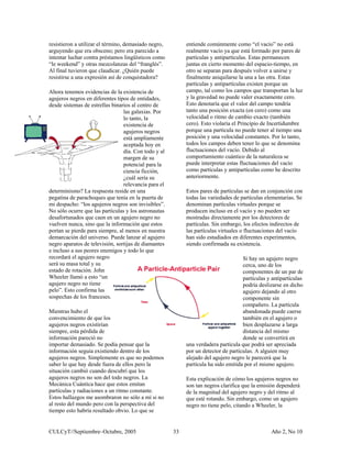 resistieron a utilizar el término, demasiado negro,        entiende comúnmente como “el vacío” no está
arguyendo que era obsceno; pero era parecido a             realmente vacío ya que está formado por pares de
intentar luchar contra préstamos lingüísticos como         partículas y antipartículas. Estas permanecen
“le weekend” y otras mezcolanzas del “franglés”.           juntas en cierto momento del espacio-tiempo, en
Al final tuvieron que claudicar. ¿Quién puede              otro se separan para después volver a unirse y
resistirse a una expresión así de conquistadora?           finalmente aniquilarse la una a las otra. Estas
                                                           partículas y antipartículas existen porque un
Ahora tenemos evidencias de la existencia de               campo, tal como los campos que transportan la luz
agujeros negros en diferentes tipos de entidades,          y la gravedad no puede valer exactamente cero.
desde sistemas de estrellas binarios al centro de          Esto denotaría que el valor del campo tendría
                                 las galaxias. Por         tanto una posición exacta (en cero) como una
                                 lo tanto, la              velocidad o ritmo de cambio exacto (también
                                 existencia de             cero). Esto violaría el Principio de Incertidumbre
                                 agujeros negros           porque una partícula no puede tener al tiempo una
                                 está ampliamente          posición y una velocidad constantes. Por lo tanto,
                                 aceptada hoy en           todos los campos deben tener lo que se denomina
                                 día. Con todo y al        fluctuaciones del vacío. Debido al
                                 margen de su              comportamiento cuántico de la naturaleza se
                                 potencial para la         puede interpretar estas fluctuaciones del vacío
                                 ciencia ficción,          como partículas y antipartículas como he descrito
                                 ¿cuál sería su            anteriormente.
                                 relevancia para el
determinismo? La respuesta reside en una                   Estos pares de partículas se dan en conjunción con
pegatina de parachoques que tenía en la puerta de          todas las variedades de partículas elementarias. Se
mi despacho: “los agujeros negros son invisibles”.         denominan partículas virtuales porque se
No sólo ocurre que las partículas y los astronautas        producen incluso en el vacío y no pueden ser
desafortunados que caen en un agujero negro no             mostradas directamente por los detectores de
vuelven nunca, sino que la información que estos           partículas. Sin embargo, los efectos indirectos de
portan se pierde para siempre, al menos en nuestra         las partículas virtuales o fluctuaciones del vacío
demarcación del universo. Puede lanzar al agujero          han sido estudiados en diferentes experimentos,
negro aparatos de televisión, sortijas de diamantes        siendo confirmada su existencia.
e incluso a sus peores enemigos y todo lo que
recordará el agujero negro                                                          Si hay un agujero negro
será su masa total y su                                                             cerca, uno de los
estado de rotación. John                                                            componentes de un par de
Wheeler llamó a esto “un                                                            partículas y antipartículas
agujero negro no tiene                                                              podría deslizarse en dicho
pelo”. Esto confirma las                                                            agujero dejando al otro
sospechas de los franceses.                                                         componente sin
                                                                                    compañero. La partícula
Mientras hubo el                                                                    abandonada puede caerse
convencimiento de que los                                                           también en el agujero o
agujeros negros existirían                                                          bien desplazarse a larga
siempre, esta pérdida de                                                            distancia del mismo
información pareció no                                                              donde se convertirá en
importar demasiado. Se podía pensar que la                 una verdadera partícula que podrá ser apreciada
información seguía existiendo dentro de los                por un detector de partículas. A alguien muy
agujeros negros. Simplemente es que no podemos             alejado del agujero negro le parecerá que la
saber lo que hay desde fuera de ellos pero la              partícula ha sido emitida por el mismo agujero.
situación cambió cuando descubrí que los
agujeros negros no son del todo negros. La                 Esta explicación de cómo los agujeros negros no
Mecánica Cuántica hace que estos emitan                    son tan negros clarifica que la emisión dependerá
partículas y radiaciones a un ritmo constante.             de la magnitud del agujero negro y del ritmo al
Estos hallazgos me asombraron no sólo a mí si no           que esté rotando. Sin embargo, como un agujero
al resto del mundo pero con la perspectiva del             negro no tiene pelo, citando a Wheeler, la
tiempo esto habría resultado obvio. Lo que se


CULCyT//Septiembre–Octubre, 2005                      33                                        Año 2, No 10
 
