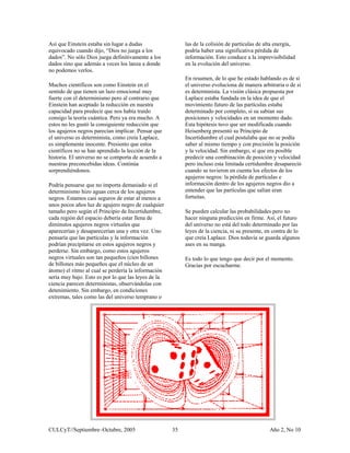 Así que Einstein estaba sin lugar a dudas                 las de la colisión de partículas de alta energía,
equivocado cuando dijo, “Dios no juega a los              podría haber una significativa pérdida de
dados”. No sólo Dios juega definitivamente a los          información. Esto conduce a la imprevisibilidad
dados sino que además a veces los lanza a donde           en la evolución del universo.
no podemos verlos.
                                                          En resumen, de lo que he estado hablando es de si
Muchos científicos son como Einstein en el                el universo evoluciona de manera arbitraria o de si
sentido de que tienen un lazo emocional muy               es determinista. La visión clásica propuesta por
fuerte con el determinismo pero al contrario que          Laplace estaba fundada en la idea de que el
Einstein han aceptado la reducción en nuestra             movimiento futuro de las partículas estaba
capacidad para predecir que nos había traído              determinado por completo, si su sabían sus
consigo la teoría cuántica. Pero ya era mucho. A          posiciones y velocidades en un momento dado.
estos no les gustó la consiguiente reducción que          Esta hipótesis tuvo que ser modificada cuando
los agujeros negros parecían implicar. Pensar que         Heisenberg presentó su Principio de
el universo es determinista, como creía Laplace,          Incertidumbre el cual postulaba que no se podía
es simplemente inocente. Presiento que estos              saber al mismo tiempo y con precisión la posición
científicos no se han aprendido la lección de la          y la velocidad. Sin embargo, sí que era posible
historia. El universo no se comporta de acuerdo a         predecir una combinación de posición y velocidad
nuestras preconcebidas ideas. Continúa                    pero incluso esta limitada certidumbre desapareció
sorprendiéndonos.                                         cuando se tuvieron en cuenta los efectos de los
                                                          agujeros negros: la pérdida de partículas e
Podría pensarse que no importa demasiado si el            información dentro de los agujeros negros dio a
determinismo hizo aguas cerca de los agujeros             entender que las partículas que salían eran
negros. Estamos casi seguros de estar al menos a          fortuitas.
unos pocos años luz de agujero negro de cualquier
tamaño pero según el Principio de Incertidumbre,          Se pueden calcular las probabilidades pero no
cada región del espacio debería estar llena de            hacer ninguna predicción en firme. Así, el futuro
diminutos agujeros negros virtuales que                   del universo no está del todo determinado por las
aparecerían y desaparecerían una y otra vez. Uno          leyes de la ciencia, ni su presente, en contra de lo
pensaría que las partículas y la información              que creía Laplace. Dios todavía se guarda algunos
podrían precipitarse en estos agujeros negros y           ases en su manga.
perderse. Sin embargo, como estos agujeros
negros virtuales son tan pequeños (cien billones          Es todo lo que tengo que decir por el momento.
de billones más pequeños que el núcleo de un              Gracias por escucharme.
átomo) el ritmo al cual se perdería la información
sería muy bajo. Esto es por lo que las leyes de la
ciencia parecen deterministas, observándolas con
detenimiento. Sin embargo, en condiciones
extremas, tales como las del universo temprano o




CULCyT//Septiembre–Octubre, 2005                     35                                         Año 2, No 10
 