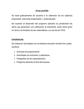 EVALUACIÓN

Se hará gradualmente de acuerdo a la obtención de los objetivos
propuestos, esta será programada y autoevaluada.

De acuerdo al desarrollo del programa aplicado se ponderarán los
ítems que generarán una calificación al estudiante, estos ítems giran
en torno a la temática de las matemáticas y al uso de las TICS.



EVIDENCIAS

Se realizaron actividades con el software educativo Scratch los cuales
contiene:

     Actividad de programación.
     Actividades de animación y aplicativos.
     Fotografías de las capacitaciones.
     Programa obtenido al final del proceso.
 