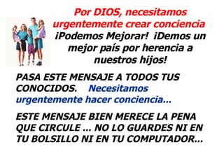 Por DIOS, necesitamos urgentemente crear conciencia   ¡Podemos Mejorar!  ¡Demos un mejor país por herencia a nuestros hijos! PASA ESTE MENSAJE A TODOS TUS CONOCIDOS.  Necesitamos urgentemente hacer conciencia...  ESTE MENSAJE BIEN MERECE LA PENA QUE CIRCULE ... NO LO GUARDES NI EN TU BOLSILLO NI EN TU COMPUTADOR... 