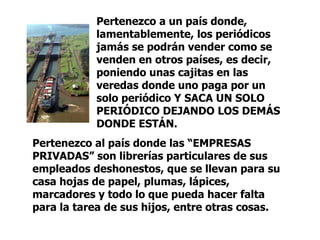 Pertenezco a un país donde, lamentablemente, los periódicos jamás se podrán vender como se venden en otros países, es decir, poniendo unas cajitas en las veredas donde uno paga por un solo periódico Y SACA UN SOLO PERIÓDICO DEJANDO LOS DEMÁS DONDE ESTÁN.  Pertenezco al país donde las “EMPRESAS PRIVADAS” son librerías particulares de sus empleados deshonestos, que se llevan para su casa hojas de papel, plumas, lápices, marcadores y todo lo que pueda hacer falta para la tarea de sus hijos, entre otras cosas. 