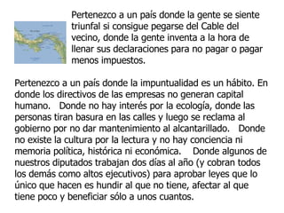 Pertenezco a un país donde la gente se siente triunfal si consigue pegarse del Cable del vecino, donde la gente inventa a la hora de llenar sus declaraciones para no pagar o pagar menos impuestos.  Pertenezco a un país donde la impuntualidad es un hábito. En donde los directivos de las empresas no generan capital humano.  Donde no hay interés por la ecología, donde las personas tiran basura en las calles y luego se reclama al gobierno por no dar mantenimiento al alcantarillado.  Donde no existe la cultura por la lectura y no hay conciencia ni memoria política, histórica ni económica.  Donde algunos de nuestros diputados trabajan dos días al año (y cobran todos los demás como altos ejecutivos) para aprobar leyes que lo único que hacen es hundir al que no tiene, afectar al que tiene poco y beneficiar sólo a unos cuantos. 