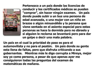 Pertenezco a un país donde las licencias de conducir y los certificados médicos se pueden "comprar", sin hacer ningún examen.  Un país donde puede subir a un bus una persona de edad avanzada, o una mujer con un niño en brazos o algún minusválido y la persona que viene sentada en el asiento especial para estas personas se hace la dormida para no dárselo y si alguien le reclama se levantará pero para dar un golpe o decir una mala palabra.  Un país en el cual la prioridad de paso es para el automovilista y no para el peatón.  Un país donde su gente esta llena de faltas, pero que disfruta criticando a sus gobernantes.  Mientras más le digo corrupta a Mireya, mejor soy yo como persona, a pesar de que apenas ayer me consiguieron todas las preguntas del examen de matemáticas de mañana.  