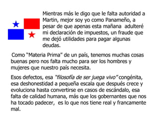 Mientras más le digo que le falta autoridad a Martin, mejor soy yo como Panameño, a pesar de que apenas esta mañana  adulteré mi declaración de impuestos, un fraude que me dejó utilidades para pagar algunas deudas.  Como “Materia Prima” de un país, tenemos muchas cosas buenas pero nos falta mucho para ser los hombres y mujeres que nuestro país necesita.  Esos defectos, esa  “filosofía de ser juega vivo”  congénita, esa deshonestidad a pequeña escala que después crece y evoluciona hasta convertirse en casos de escándalo, esa falta de calidad humana, más que los gobernantes que nos ha tocado padecer,  es lo que nos tiene real y francamente mal. 