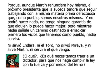 Porque, aunque Martin renunciara hoy mismo, el próximo presidente que la suceda tendrá que seguir trabajando con la misma materia prima defectuosa que, como pueblo, somos nosotros mismos.  Y no podrá hacer nada, no tengo ninguna garantía de que alguien lo pueda hacer mejor, pero mientras nadie señale un camino destinado a erradicar primero los vicios que tenemos como pueblo, nadie servirá.  Ni sirvió Endara, ni el Toro, no sirvió Mireya, y ni sirve Martin, ni servirá el que venga.  ¿O qué?,  ¿Es qué necesitamos traer a un dictador, para que nos haga cumplir la ley con la fuerza y por medio del terror?   