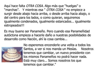 Aquí hace falta  OTRA COSA . Algo más que “huelgas” o “marchas”.  Y mientras esa "  OTRA COSA  " no empiece a surgir desde abajo hacia arriba, o desde arriba hacia abajo, o del centro para los lados, o como quieran, seguiremos igualmente condenados, igualmente estancados... igualmente estropeados!!! Es muy bueno ser Panameño. Pero cuando esa Panameñidad autóctona empieza a hacerle daño a nuestras posibilidades de desarrollo como Nación, ahí la cosa cambia...  No esperemos encenderle una velita a todos los Santos, a ver si nos manda un Mesías.  Nosotros tenemos que cambiar, un nuevo presidente con los mismos Panameños no podrá hacer nada.  Está muy claro... Somos nosotros los que tenemos que cambiar."  