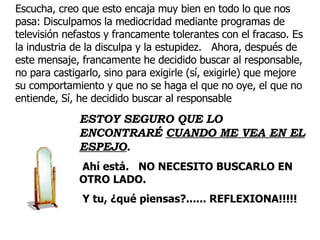 Escucha, creo que esto encaja muy bien en todo lo que nos pasa: Disculpamos la mediocridad mediante programas de televisión nefastos y francamente tolerantes con el fracaso. Es la industria de la disculpa y la estupidez.  Ahora, después de este mensaje, francamente he decidido buscar al responsable, no para castigarlo, sino para exigirle (sí, exigirle) que mejore su comportamiento y que no se haga el que no oye, el que no entiende, Sí, he decidido buscar al responsable  ESTOY SEGURO QUE LO ENCONTRARÉ  CUANDO ME VEA EN EL ESPEJO .   Ahí está.  NO NECESITO BUSCARLO EN OTRO LADO. Y tu, ¿qué piensas?...... REFLEXIONA!!!!!   