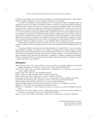 Actas del X Seminario de Dificultades Específicas de la Enseñanza del Español a Lusohablantes

el “Día de los enamorados”, provocó una curiosa coincidencia: ese día había dos presentaciones y ambas alumnas
eligieron canciones románticas y llevaron caramelos y bombones con corazoncitos.
En una de las actividades, las canción trabajada fue «En el muelle de San Blas», del conjunto Maná. La
alumna que la presentó nos habló de la historia del grupo y del tema de la canción que había seleccionado.
Distribuyó la letra y planteó un ejercicio con huecos, que conseguimos completar después de escuchar dos
veces la canción. Y el juego que propuso fue el siguiente: seleccionar palabras de la canción, y decir, en ronda,
palabras que comenzasen con la misma letra que la palabra presentada (corazón > casa, comida, carrera, cuatro...). Nos iba marcando el tiempo que podíamos tardar, que finalizó siendo sólo de cuatro segundos. Quien no
conseguía decir en ese intervalo una palabra adecuada en español, “pagaba prenda”, que consistía en representar con mímica una palabra (de la canción) que tenía preparada en una bolsa con papelitos. La que adivinaba la
palabra tenía como premio un bombón. ¡No se imaginan lo gracioso que fue representar un cangrejo! En general,
todos comenzaron presentando huecos para rellenar con la audición, pero luego agregaron siempre un juego:
crucigramas, palabras que había que recordar...; en fin, actividades lúdicas y memoria en acción.
Como pudimos comprobar, el proceso de fijación del léxico con este procedimiento produjo excelentes
resultados, el ambiente de la clase se llenó de humor y la motivación para realizar las actividades aumentó de día
en día.
Nos gustaría finalizar comentando una actividad presentada por el alumno Davi. En este caso, eligió a
Chico Buarque de Holanda. y la canción “Geni” traducida e interpretada por el propio cantante. Comenzó
hablando de la trayectoria profesional de Chico. Pues bien, además de huecos, de errores de ortografía cometidos a propósito que debíamos encontrar y del juego de “Encuentra palabras”, esta actividad dio lugar a un
amplio comentario sobre traducción, dificultades entre el portugués y el español y comparación de realidades
políticas y culturales de Brasil con los demás países de lengua española que lo rodean. Sin modestia, volvemos
a repetir: ¡éxito total, y muy agradable!

Bibliografía:
Belinga Bessala, Simón, 1997, «¿Cómo analizar, seleccionar y utilizar los materiales didácticos en las aulas de
lenguas extranjeras?», en Cuadernos Cervantes de la lengua española, Madrid, ELR.
Bello Estévez, Pilar, 1996, «Los juegos, planteamiento y clasificaciones», en Didácticas de las segundas
lenguas, Madrid, Santillana.
Corpas, Jaime, 1999, Gente que canta, Barcelona: Difusión.
Duff, A. y Maley, A., 1990, Literature, Oxford: Oxford University Press.
Eusebio, Sonia, 1999, Escala. Español para extranjeros, Madrid: Edinumen.
García Santa-Cecilia, Álvaro, 2000, Cómo se diseña un curso de lengua extranjera, Madrid: Arco Libros.
Gil Bürmann, M.; Gil-Toresano, M.; Izquierdo, S. y Soria, I., 2002, A tu ritmo, Madrid: Edinumen.
Millares, Selena y Binns, Hamish, 2002, Al son de los poetas, Madrid: Edinumen.
Moreno Fernández, Francisco, 2002, Producción, expresión e interacción oral, Madrid: Arco Libros.
Murphey, T., 1992, Music and song, Oxford: Oxford University Press.
Richards, J. C. y Rodgeres, T. S.,1996, Enfoques y métodos en la enseñanza de idiomas, Cambridge University
Press.
Santos Asensi, Javier, 1997, «Música, maestro... Trabajando con música y canciones en el aula de español», en
Carabela. Las actividades lúdicas en la enseñanza, Madrid: SGEL.
Santos, J. y otros, 1994, «Músicas de España», en Materiales 16, Washington: Consejería de Educación.

M. Cibele González Pellizzari Alonso
Susana B. Slepoy de Zipman
Colegio Miguel de Cervantes

136

 