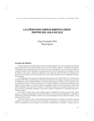 Actas del X Seminario de Dificultades Específicas de la Enseñanza del Español a Lusohablantes, 137-140. ISSN 1677-4051

LA LITERATURA COMO ELEMENTO LÚDICO
DENTRO DEL AULA DE E/LE

Jorge Fernando Ortiz
Marta Iglesis

Un poco de historia
Desde la perspectiva del aprendizaje de lenguas extranjeras podemos decir que la relevancia del elemento
lúdico dentro del aula de lengua extranjera se dio con la revolución cognitiva. El Método Audio-Oral o
Audiolingual llegó a decepcionar tanto a los profesores como a los aprendices: estos, a la hora de la verdad, no
conseguían transferir todo lo aprendido a la comunicación real. Contra el conductismo que se basaba en la idea
de imitación como proceso, aparecen las diferentes teorías cognitivas. Dentro del proceso de adquisición de
lenguas nos encontramos con el modelo innatista, que sostiene que el hombre nace con la capacidad de desarrollar el lenguaje.
Otra explicación de este proceso de adquisición dentro del marco del cognitivismo es el constructivismo
de Piaget (1896-1980), quien defiende que las estructuras lingüísticas sólo surgen en el momento en que el niño
está preparado y posee la suficiente madurez y conocimiento para empezar a producir. Tanto los innatistas como
los cognitivistas rechazan la idea de la imitación y la creación de hábitos en el proceso de aprendizaje de una
lengua. Al mismo tiempo, en los años 60, aparece la gramática generativa (Noam Chomsky) que estaba totalmente relacionada con las ideas de los innatistas. Es importante resaltar que los generativistas ponen en cuestión la teoría de la psicología conductista, ya que ésta no explica el fenómeno de la creatividad que posee el
lenguaje humano.
En los años 70 y dentro de las teorías cognitivas aparece el Método RFT creado por James Asher (1965),
profesor y psicólogo estadounidense. En total concordancia con el constructivismo de Piaget, ya vislumbra la
importancia de aprender divirtiéndose, además de la creación ambientes de clase totalmente relajados y sin la
presencia del factor estrés.
Una de las diferencias entre el niño que aprende la lengua materna y el adulto que aprende una lengua
extranjera es la presión y el estrés en que este segundo se encuentra y es sometido a veces en el aula. El
estrés es considerado un factor negativo en el proceso de aprendizaje. Los métodos y enfoques que van
137

 