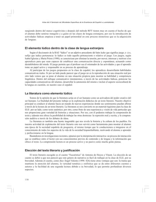 Actas del X Seminario de Dificultades Específicas de la Enseñanza del Español a Lusohablantes

surgiendo dentro del marco cognitivista y después del método RFT tienen muy en cuenta el hecho de que
el alumno debe sentirse tranquilo y a gusto en las clases de lengua extranjera; por eso la introducción de
actividades lúdicas empieza a tener un papel primordial en este proceso misterioso que es la adquisición
de lenguas.

El elemento lúdico dentro de la clase de lengua extranjera
Según el diccionario de la RAE “lúdico” es un adjetivo procedente del latín ludus que significa juego, e -ico,
sufijo que indica pertenencia: lo lúdico es todo aquello perteneciente o relativo al juego. Los juegos, según
Isabel Iglesias y María Prieto (1998), se caracterizan por eliminar la tensión, por mover, interesar y motivar a los
aprendices para que sean capaces de establecer una comunicación directa y espontánea, actuando como
desinhibidores del miedo. El juego permite que el profesor sea el orientador de las actividades y que el aprendiz
tome un papel activo y responsable en su proceso de aprendizaje.
Al participar de los juegos propuestos en la clase de español, los aprendices desarrollarán habilidades
comunicativas reales. Si por un lado puede parecer que el juego no es la reproducción de una situación real por
otro lado vemos que se pone al alumno en una situación propicia para mostrar su habilidad y competencia
lingüística. Dentro del enfoque comunicativo intentaremos, a través de las actividades lúdicas, potenciar las
capacidades comunicativas del alumno, desarrollar la autonomía del mismo e incluir el aspecto sociocultural de
la lengua en cuestión, en nuestro caso el español.

La literatura como elemento lúdico
Somos de la opinión de que la literatura actúa en el ser humano como un activadora del poder creativo del
ser humano. La finalidad del presente trabajo es la explotación didáctica de un texto literario. Nuestro objetivo
principal es conducir al alumno hacia un mundo de nuevas experiencias donde sus sentimientos puedan aflorar
a través de la lectura de un texto literario. La literatura se nos convierte en un material riquísimo para la clase de
ELE: por un lado, como texto auténtico; por otro, como fruto de una experiencia y visión de vida particular que
nos proporciona gran variedad de historias y situaciones. Por eso, con él podemos trabajar la comprensión de
texto y además nos ofrece la posibilidad de trabajar las otras destrezas: la expresión oral y escrita, y la comprensión auditiva a través de los debates de ideas.
La literatura es también una fuente inagotable que nos revela la historia y la cultura de los pueblos. En
nuestra actividad de explotación del texto literario esto nos servirá como herramienta para mostrar al alumno
una época de la sociedad española de posguerra, al mismo tiempo que lo conduciremos a integrarse en el
conocimiento de todos los aspectos de la vida de la sociedad hispanohablante, motivando al alumno a aprender
y perfeccionarse en la lengua.
Basándonos en investigaciones recientes, optamos por la interpretación interactiva: un proceso de interacción
que se establece entre el lector con sus conocimientos previos de contenido y de lengua y la información que
ofrece el texto. La comprensión lectora es un proceso activo y no pasivo como mucha gente piensa.

Elección del texto literario y justificación
El texto literario escogido es el cuento “Eucarística” de Antonio de Hoyos y Vinent. La elección de un
cuento se debió a que nos pareció que este género de narrativa es fácil de trabajar en la clase de ELE, por su
brevedad. Además el cuento, como dice Ángel Valente (1998: 826) tiene otras ventajas que son: la trama que
mantiene la atención del alumno, la variedad temática y estilística que se da entre diferentes cuentos y
autores y la facilidad de una segunda lectura debido a su brevedad, lo que permite profundizar diversos
aspectos.

138

 