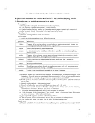 Actas del X Seminario de Dificultades Específicas de la Enseñanza del Español a Lusohablantes

Explotación didáctica del cuento”Eucarística” de Antonio Hoyos y Vinent
1. Ejercicios para el análisis y comentario de texto
Primera parte:
a) Investiga sobre la biografía del autor Antonio de Hoyos y Vinent.
b) ¿Qué significó la guerra civil española? ¿Cuándo sucedió?
c) ¿Cuales eran los principios morales de la sociedad española antes y después de la guerra civil?
d) ¿Qué te suscita el título “Eucarística”? ¿Con qué lo asocias? ¿Por qué?
Segunda parte:
e) Haz una lectura global del cuento “Eucarística”.
Tercera parte:
f) Asocia las siguientes palabras con su definición correcta:
genuflexo

Arrodillado

vidriera

Cada uno de los espíritus celestes caracterizados por la plenitud de ciencia con que ven
y contemplan la belleza divina. Forman el segundo coro.

capilla

Hallarse o existir algo en una persona o cosa

azucena

La formada por vidrios con dibujos coloreados y que cubre los ventanales de iglesias,
palacios y casas.

anidar

Cada una de las reglas que enseñan la ejecución y práctica de las ceremonias y ritos de
la Iglesia en los oficios divinos y funciones sagradas.

siniestro

Edificio contiguo a una iglesia o parte integrante de ella, con altar y advocación
particular.

rúbrica

Avieso y malintencionado

presbítero
querube

Área del altar mayor hasta el pie de las gradas por donde se sube a él, que regularmente
suele estar cercada con una reja o barandilla.
Persona o cosa especialmente calificada por su pureza o blancura

g) Cuando el narrador dice: «la cabeza de la imagen se inclinaba ambigua, sin que pudiese saberse si era
fatigada por el peso de la corona empedrada de diamantes y zafiros [...] o en un gesto amable de gran
dama, recibiendo un homenaje [...]», ¿ qué piensas que quiere decir en realidad?
h) Con la ayuda del diccionario de nombres explica el significado de Juan y Jesús. ¿Qué relación tienen
con el texto?
i) Describe a Juan y a Jesús ¿ Qué tienen en común?
j) Describe al Padre. ¿Las características del Padre son típicas de la vida casta?
k) ¿Qué te parece cuando el narrador describe: «el negro manteo abrióse como dos alas inmensas,
aprisionando al inocente»? ¿Con qué tipo de ave lo relacionas?
l) ¿Crees que es un hecho importante para el Padre que Jesús sea huérfano?
m) ¿Cuál piensas que fue la pregunta que el Padre formuló a Jesús? («La pregunta infame detúvose en
sus labios un instante, y al fin, la formuló velada»)
n) ¿Qué significado te parece que tiene «cabecita de querube»?
o) ¿Por qué piensas que «la cruz borraría el pecado, pero no retornaría el candor perdido»?
p) ¿Qué cambio sufre Jesús? ¿Por que al final no quiere abrazar a su amigo Juan?
Cuarta parte:
q) Después haber leído el cuento de Antonio Hoyos y Vinent ¿Crees que habría un título mejor? ¿Cuál?

139

 