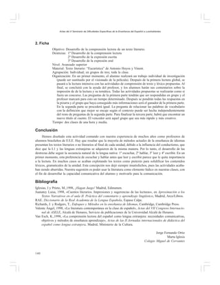 Actas del X Seminario de Dificultades Específicas de la Enseñanza del Español a Lusohablantes

2. Ficha
Objetivo: Desarrollo de la comprensión lectora de un texto literario.
Destrezas: 1º Desarrollo de la comprensión lectora
2º Desarrollo de la expresión escrita
3º Desarrollo de la expresión oral
Nivel: Avanzado superior
Material: Texto literario: “Eucarística” de Antonio Hoyos y Vinent.
Agrupación: Individual; en grupos de tres; toda la clase.
Organización: En un primer momento, el alumno realizará un trabajo individual de investigación
(puede ser sustituido por el visionado de la película). Después de la primera lectura global, se
pasará a la lectura intensiva con las actividades de comprensión de texto y léxico propuestas. Al
final, se concluirá con la ayuda del profesor, y los alumnos harán sus comentarios sobre la
impresión de de la lectura y su temática. Todas las actividades propuestas se realizarán como si
fuera un concurso. Las preguntas de la primera parte tendrán que ser respondidas en grupo y el
profesor marcará para esto un tiempo determinado. Después se pondrán todas las respuestas en
la pizarra y el grupo que haya conseguido más informaciones será el ganador de la primera parte.
En la segunda parte se procederá igual. La pregunta de relacionar las palabras de vocabulario
con la definición que mejor se encaje según el contexto puede ser hecha independientemente
del resto de preguntas de la segunda parte. Para finalizar la tercera parte, habrá que encontrar un
nuevo título al cuento. El vencedor será aquel grupo que sea más rápido y más creativo.
Tiempo: dos clases de una hora y media.

Conclusión
Hemos diseñado esta actividad contando con nuestra experiencia de muchos años como profesores de
alumnos brasileños de E/LE. Hay que resaltar que la mayoría de métodos actuales de la enseñanza de idiomas
presentan los textos literarios o no literarios al final de cada unidad, debido a la influencia del conductismo, que
dice que la L1 y las lenguas extranjeras se adquieren de la misma manera. Por lo tanto, el desarrollo de las
destrezas debe seguir la secuencia natural de la lengua nativa: 1º escuchar, 2º hablar, 3º leer y 4º escribir. En un
primer momento, esta preferencia de escuchar y hablar antes que leer y escribir parece que le quita importancia
a la lectura. En muchos casos se acaban explotando los textos como pretexto para solidificar los contenidos
léxicos, gramaticales de la unidad. Esta concepción nos dejó siempre insatisfechos, pues las actividades acababan siendo aburridas. Nuestra sugestión es poder usar la literatura como elemento lúdico en nuestras clases, con
el fin de desarrollar la capacidad comunicativa del alumno y motivarlo para la comunicación.

Bibliografía
Iglesias, I y Prieto, M.,1998, ¡Hagan Juego! Madrid, Edinumen.
Juanatey Luisa, 1998, «Cuentos literarios. Impresiones y sugerencias de las lecturas», en Aproximación a los
Textos Narrativos en el aula II. Práctica del comentario y aprendizaje lingüístico, Madrid, Arco/Libros.
RAE. Diccionario de la Real Academia de la Lengua Española, Espasa Calpe.
Richards, J. y Rodgers, T., Enfoques y Métodos en la enseñanza de Idiomas, Cambridge, Cambridge Press.
Valente Ángel, 1998, «La literatura contemporánea en la clase de español», Actas del VII Congreso Internacional de ASELE, Alcalá de Henares, Servicio de publicaciones de la Universidad Alcalá de Henares.
Van Esch, K.,1998, «La comprensión lectora del español como lengua extranjera: necesidades comunicativas,
objetivos y métodos de enseñanza aprendizaje», Actas de las II Jornadas internacionales de didáctica del
español como lengua extranjera, Madrid, Ministerio de la Cultura.
Jorge Fernando Ortiz
Marta Iglesis
Colegio Miguel de Cervantes

140

 