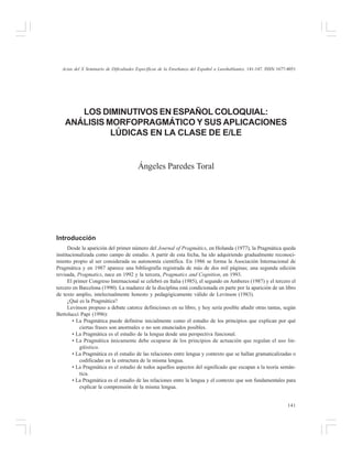 Actas del X Seminario de Dificultades Específicas de la Enseñanza del Español a Lusohablantes, 141-147. ISSN 1677-4051

LOS DIMINUTIVOS EN ESPAÑOL COLOQUIAL:
ANÁLISIS MORFOPRAGMÁTICO Y SUS APLICACIONES
LÚDICAS EN LA CLASE DE E/LE

Ángeles Paredes Toral

Introducción
Desde la aparición del primer número del Journal of Pragmátics, en Holanda (1977), la Pragmática queda
institucionalizada como campo de estudio. A partir de esta fecha, ha ido adquiriendo gradualmente reconocimiento propio al ser considerada su autonomía científica. En 1986 se forma la Asociación Internacional de
Pragmática y en 1987 aparece una bibliografía registrada de más de dos mil páginas; una segunda edición
revisada, Pragmatics, nace en 1992 y la tercera, Pragmatics and Cognition, en 1993.
El primer Congreso Internacional se celebró en Italia (1985), el segundo en Amberes (1987) y el tercero el
tercero en Barcelona (1990). La madurez de la disciplina está condicionada en parte por la aparición de un libro
de texto amplio, intelectualmente honesto y pedagógicamente válido de Levinson (1983).
¿Qué es la Pragmática?
Levinson propuso a debate catorce definiciones en su libro, y hoy sería posible añadir otras tantas, según
Bertolucci Papi (1996):
• La Pragmática puede definirse inicialmente como el estudio de los principios que explican por qué
ciertas frases son anormales o no son enunciados posibles.
• La Pragmática es el estudio de la lengua desde una perspectiva funcional.
• La Pragmática únicamente debe ocuparse de los principios de actuación que regulan el uso lingüístico.
• La Pragmática es el estudio de las relaciones entre lengua y contexto que se hallan gramaticalizadas o
codificadas en la estructura de la misma lengua.
• La Pragmática es el estudio de todos aquellos aspectos del significado que escapan a la teoría semántica.
• La Pragmática es el estudio de las relaciones entre la lengua y el contexto que son fundamentales para
explicar la comprensión de la misma lengua.
141

 