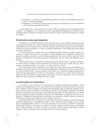 Actas del X Seminario de Dificultades Específicas de la Enseñanza del Español a Lusohablantes

• La Pragmática es el estudio de las capacidades que poseen los usuarios de una lengua para asociar las
frases a los contextos adecuados.
• La Pragmática es el estudio de la deixis (al menos en parte), de la implicatura, de los actos lingüísticos
y de los aspectos estructurales del discurso.
A estas definiciones se puede añadir la de G. Green (1989), que refleja una visión predominantemente
“cognitiva”: «La Pragmática (...) es el estudio de la acción emprendida deliberadamente con la intención de que
el intérprete defina el modelo de la realidad, incluso el sistema de valores y el modelo de intenciones y actitudes
del hablante».

El diminutivo como signo lingüístico
El diminutivo es una palabra formada por derivación, de la que es un caso particular. En principio, entran
en su formación dos partes: tema y sufijo. Constituido el diminutivo, tenemos en estas dos partes dos significantes
fundamentales, que se relacionan con dos contenidos, aunque de distinta índole, de pleno contenido semántico:
el tema, por lo menos inicialmente; y el sufijo, un morfema semantizado. En este sentido, pues, podría decirse
que son dos semantemas.
De una manera general, se puede decir que los diminutivos pueden formarse en todas las partes de la
oración y, en especial, del sustantivo y del adjetivo; no tan abundantes son los diminutivos del adverbio,
pronombre, gerundio, participio y aun de las formas personales del verbo como en Galicia (queriñote muito).
Aparecen en la literatura y diccionarios regionales, donde pueden verse las formas más originales de este
derivado.
El sufijo puede referirse a un significado que pertenezca a uno de estos dos grupos: conceptual o axiológico.
En extensas zonas de América la fijación semántica de sufijos ha sido tal, que se puede decir que sólo se
conserva con función axiológica viva el sufijo -ito ( ahorita, ahoritita – México).
De la tensión entre estos dos significantes, tema y sufijo, nace el gran valor expresivo del diminutivo y su
importancia como signo lingüístico. De dos maneras fundamentales se manifiesta esta tensión: como un esfuerzo o apoyo del sufijo al tema y como un contraste. En este último caso, el diminutivo adquiere generalmente el
matiz del sufijo (guapa/guapita, fea-/feíta). En este sentido se expresa M. Seco cuando afirma que diversos
sufijos desvirtúan en ocasiones la carga negativa del término, y no sólo lo desvirtúan, sino que el derivado
adquiere la carga emocional que habitualmente tiene el sufijo.

Los diminutivos en la Gramática
La Gramática, en sus comienzos, tuvo una apreciación meramente conceptual del diminutivo. Desde
Nebrija, la nota fundamental que se ha visto en él ha sido la de designar la disminución del positivo del que se
deriva. Martínez de Morin, partiendo de la significación disminuidora, llega al significado axiológico, que él
llama accesorio, aunque en realidad es el principal que descubre en el diminutivo, siguiendo una tradición
gramatical. Su estudio acerca de este tema es muy interesante, pues abarca los sufijos diminutivos, su especialización axiológica, las reglas que presiden su formación, sus irregularidades, y las palabras en las que se da el
diminutivo. Sobresalen las líneas dedicadas a los diminutivos de gerundios y adverbios, además de estudiar las
significaciones especiales que adoptan por razones sociales y de cortesía.
El principal estudio sobre los diminutivos es el de Dámaso Alonso, que lo estudió en razón de sus funciones
lingüísticas originadas por su consideración axiológica, la que considera función principal, ya que la conceptual de empequeñecimiento, según él, es la menos importante. De esta manera, se justifica la importancia
estilística del diminutivo, cuyos valores ve formando un sistema. Según el contenido psíquico, está dirigido
hacia el objeto nombrado o lo dicho: nocionales, emocionales, de frase (expresión del temple), estéticovalorativos. Hacia el interlocutor: funciones afectivo-activas, de cortesía, efusivos.
142

 