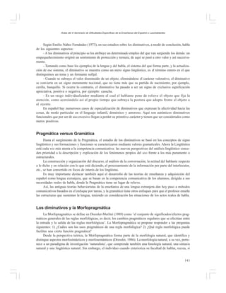 Actas del X Seminario de Dificultades Específicas de la Enseñanza del Español a Lusohablantes

Según Emilio Náñez Fernández (1973), en sus estudios sobre los diminutivos, a modo de conclusión, habla
de los siguientes aspectos:
- A los diminutivos al principio se les atribuye un determinado empleo del que van surgiendo los demás: un
empequeñecimiento originó un sentimiento de protección y ternura; de aquí se pasó a otro valor y así sucesivamente.
- Tomando como base los ejemplos de la lengua y del habla, el sistema del que forma parte, y la actualización de ese sistema, el diminutivo se muestra como un mero signo lingüístico, es el término entero en el que
distinguimos un tema y un formante sufijal.
- Cuando se subraya el valor disminuido de un objeto, eliminándose el carácter valorativo, el diminutivo
se convierte en un signo meramente nocional, que no tiene más que su partida de nacimiento; por ejemplo,
cerilla, banquillo. Si ocurre lo contrario, el diminutivo ha pasado a ser un signo de exclusiva significación
apreciativa, positiva o negativa, por ejemplo: casucha.
- Es un rasgo individualizador mediante el cual el hablante pone de relieve el objeto que fija la
atención, como acercándolo así al propio tiempo que subraya la postura que adopta frente al objeto o
al oyente.
En español hay numerosos casos de especialización de diminutivos que expresan la afectividad hacia las
cosas, de modo particular en el lenguaje infantil, doméstico y amoroso. Aquí son auténticos diminutivos
funcionales que por ser de uso excesivo llegan a perder su primitivo carácter y tienen que ser considerados como
meros positivos.

Pragmática versus Gramática
Hasta el surgimiento de la Pragmática, el estudio de los diminutivos se basó en los conceptos de signo
lingüístico y sus formaciones y funciones se caracterizaron mediante valores gramaticales. Ahora la Lingüística
está cada vez más atenta a la competencia comunicativa: las nuevas perspectivas del análisis lingüístico conceden prioridad a la descripción y explicación de los fenómenos propios del uso frente a los más puramente o
estructurales.
La construcción y organización del discurso, el análisis de la conversación, la actitud del hablante respecto
a lo dicho y en relación con lo que está diciendo, el procesamiento de la información por parte del interlocutor,
etc., se han convertido en focos de interés de los lingüistas.
Es muy importante destacar también aquí el desarrollo de las teorías de enseñanza y adquisición del
español como lengua extranjera, que se basan en la competencia comunicativa de los alumnos, dirigida a sus
necesidades reales de habla, donde la Pragmática tiene un lugar de relieve.
Así, las antiguas teorías behavioristas de la enseñanza de una lengua extranjera dan hoy paso a métodos
comunicativos basados en el enfoque por tareas, y la gramática tiene otros enfoques para que el profesor enseñe
las estructuras que sustentan la lengua, teniendo en consideración las situaciones de los actos reales de habla.

Los diminutivos y la Morfopragmática
La Morfopragmática se define en Dressler-Merlini (1989) como ¨el conjunto de significados/efectos pragmáticos generales de las reglas morfológicas, es decir, los cambios pragmáticos regulares que se efectúan entre
la entrada y la salida de las reglas morfológicas¨. La Morfopragmática se propone responder a las preguntas
siguientes: 1) ¿Cuáles son los usos pragmáticos de una regla morfológica? 2) ¿Qué regla morfológica puede
facilitar una cierta función pragmática?
Desde la perspectiva teórica, la Morfopragmática forma parte de la morfología natural, que identifica y
distingue aspectos morfosintácticos y morfosemánticos (Dressler, 1986). La morfología natural, a su vez, pertenece a un paradigma de investigación ¨naturalista¨, que comprende también una fonología natural, una sintaxis
natural y una lingüística natural. Sin embargo, el individuo cuando exterioriza su facultad de hablar, recrea, si
143

 