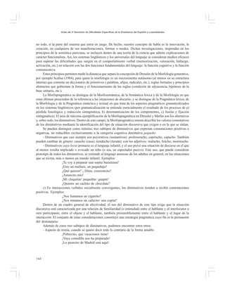 Actas del X Seminario de Dificultades Específicas de la Enseñanza del Español a Lusohablantes

no todo, sí la parte del sistema que entra en juego. De hecho, nuestro concepto de habla es la innovación, la
creación, en cualquiera de sus manifestaciones, formas o modos. Dichas investigaciones, inspiradas en los
principios de la semiótica pierciana, se incluyen dentro de una teoría de la ciencia que admite explicaciones de
carácter funcionalista. Así, los sistemas lingüísticos y los universales del lenguaje se consideran medios eficaces
para superar las dificultades que surgen en el comportamiento verbal (memorización, valoración, hallazgo,
activación, etc.) en relación con las dos funciones fundamentales del lenguaje: la función cognitiva y la función
comunicativa.
Estos principios permiten medir la distancia que separa la concepción de Dressler de la Morfología generativa,
por ejemplo Scalise (1984), para quien la morfología es un microsistema autónomo (al menos en su estructura
interna) que contiene un diccionario de primitivos ( palabras, afijos, radicales, etc.), reglas formales y principios
abstractos que gobiernan la forma y el funcionamiento de las reglas (condición de adyacencia, hipótesis de la
base unitaria, etc.).
La Morfopragmática se distingue de la Morfosemántica, de la Semántica léxica y de la Morfología en que
estas últimas prescinden de la referencia a las situaciones de discurso, y se distingue de la Pragmática léxica, de
la Morfología y de la Pragmática sintáctica y textual en que trata de los aspectos pragmáticos gramaticalizados
en los sistemas lingüísticos (por gramaticalización se entiende esencialmente el resultado de los procesos de a)
pérdida fonológica y reducción sintagmática, b) desemantización de los componentes, c) fusión y fijación
sintagmática). El área de máxima ejemplificación de la Morfopragmática en Dressler y Merlín son los alterativos
y, sobre todo, los diminutivos. Dentro de este campo, la Morfopragmática intenta describir los valores connotativos
de los diminutivos mediante la identificación del tipo de situación discursiva que exigen o en la que se sitúan.
Se pueden distinguir como mínimo, tres subtipos de diminutivos que expresan connotaciones positivas o
negativas, no reducibles exclusivamente a la categoría cognitiva denotativa pequeño:
- Diminutivos que casi siempre son peyorativos (sustantivos): profesorucho, capirucho, capucho. También
pueden cambiar de género: casucho (casa), tienducho (tienda); con los adjetivos: malucho, feúcho, morenucho.
- Diminutivos cuyo locus primario es el lenguaje infantil, y el uso prevé una situación de discurso en el que
al menos resulta implicado o evocado un niño (o sea, un espectador pasivo). Este uso, que puede considerar
prototipo de todos los diminutivos, se extiende al lenguaje amoroso de los adultos en general, en las situaciones
que se recrea, más o menos un mundo infantil. Ejemplos:
¡Te voy a preparar una sopita buenísima!
¡Eres un malínes, un pequeñajo!
¿Qué quieres? ¡ Dime, corazoncito!
¡Amorcito mío!
¡Mí chiquitín/ pequeñín/ guapín!
¿Quieres un cachito de chocolate?
c) En interacciones verbales socialmente convergentes, los diminutivos tienden a recibir connotaciones
positivas. Ejemplos:
¿Nos fumamos un cigarrito?
¿Nos tomamos un cafecito/ una copita?
Dentro de un cuadro general de afectividad, el uso del diminutivo de este tipo exige que la situación
discursiva esté caracterizada por una relación de familiaridad (o intimidad) entre el hablante y el interlocutor u
otro participante, entre el objeto y el hablante, también presumiblemente entre el hablante y el lugar de la
interacción. El conjunto de estas consideraciones constituye una estrategia pragmática cuyo fin es la persuasión
del destinatario.
Además de estos tres subtipos de diminutivos, podemos encontrar estos otros:
- Aspecto de ironía, cuando se quiere decir todo lo contrario de la forma amable:
¡Pobrecito, que vacaciones tiene!
¡Vaya comidilla nos ha preparado!
¡Lo peorcito de Madrid está aquí!

144

 