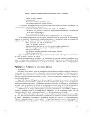 Actas del X Seminario de Dificultades Específicas de la Enseñanza del Español a Lusohablantes

¡Pues sí, llevo una mañanita!
¡Vaya gentecita!
¡Ya me están fastidiando los niñitos estos!
¡Está entrando un fresquito bastante molesto!
- Un contraste de denotación pequeño y una referencia que, objetivamente sería descrita como grande. Este
contraste crea una minimización, como el caso de:
Cojamos mi cochecito (ironía sarcástica si se refiere a un Rolls Royce).
Este librito te será utilísimo (el profesor de lingüística indicando Sausurre a un alumno que
no se aplica en los estudios).
Si, me voy una semanita a París.
Nada, me ha tocado un dinerito (habla de una persona que le ha tocado el gordo)
- Si las connotaciones positivas que derivan del diminutivo entran en conflicto con las connotaciones
negativas del referente, se obtiene un efecto empático de atenuación. La atenuación es una de las estrategias más
utilizadas en los actos de petición para limitar los riesgos de un rechazo.
Mamá, quiero ir al cine. ¿Me das un dinerito?
Papito, ¿me prestas tu cochecito?
Seguramente habrá que hacer un cortesito, señora (el médico a la paciente).
Entonces, ¿corregimos aquel errorcito en la declaración de renta?
¿Me haces un favorcito?
¿Me hacen una llamadita de teléfono? Hazlo rapidito, por favor.
¡Ahorita viene el Sr. García!
Según la interpretación de Dressler, el conjunto de fenómenos de la teoría de la implicatura, tiene potencial
de fuerza ilocutoria y principios de cortesía.
A pesar de las diferencias socioculturales y las idiosincrasias léxicas, estas concisiones pragmáticas pertenecen a la esfera de los que Habermas llama Universalpragmatik. Por lo tanto, no pueden excluirse de la
lingüística y deben formar parte del estudio del significado morfológico en Morfosemántica y Morfopragmática.

Aplicaciones lúdicas en la enseñanza de ELE
Comentarios:
Nos parece que el objetivo último de nuestra labor como profesores de lenguas extranjeras es facilitar el
proceso que lleve a nuestros alumnos a desarrollar una competencia comunicativa en la lengua que están
aprendiendo. Nuestra experiencia, a lo largo del tiempo que nos venimos dedicando a esta tarea, nos ha demostrado que el alumno debe estar motivado para las clases, y uno de los recursos que se pueden utilizar para ese fin
son los recursos lúdicos.
Según Lyle Bachman, el lenguaje es una destreza cognitiva compleja en la que ponemos en marcha una
serie de macrofunciones simultáneas, que pueden dividir la competencia de la lengua en dos: 1) competencia
organizativa (gramatical y textual); 2) competencia pragmática (ilocutiva y sociolingüística). Si consideramos
la lengua como un instrumento al servicio de la comunicación, no tan solo al servicio del aprendizaje, se
sobrepone el estudio de las estructuras gramaticales a las adquisiciones de las funciones gramaticales.
Entendemos que los recursos lúdicos o juegos que se pueden utilizar en una aula de E/LE son flexibles, y
pueden ser moldeados según las necesidades léxicas, gramaticales, etc., de los alumnos, siempre que sean
contenidos planeados que se vinculen estrechamente a los del aula que estemos trabajando.
Podemos relacionar los objetivos de los juegos del universo lúdico con las funciones de los actos de habla
de Austin, pues con las necesidades comunicativas se estimulan en los alumnos el desarrollo de sus capacidades
de fantasía y imaginación. Con respecto a la calidad de la lengua, hay que tener en cuenta los siguientes
objetivos a la hora de utilizar los recursos lúdicos: 1) relación (asociación con lo que se está estudiando); 2)
autenticidad (utilizar materiales auténticos, con los cuales los alumnos recrean una nueva realidad); 3) integrar

145

 